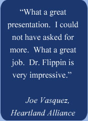 �	�What a great presentation.  I could not have asked for more.  What a great job.  Dr. Flippin is very impressive.� Joe Vasquez (Heartland Alliance)